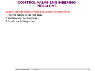 © 2014 / CONFIDENTIAL ISLAM DEIF 262
CONTROLVALVE ENGINEERING
PROBLEMS
Several methods exist for abating cavitation in control valves
1. Prevent flashing in the first place
2. Cushion with introduced gas
3. Sustain the flashing action
 