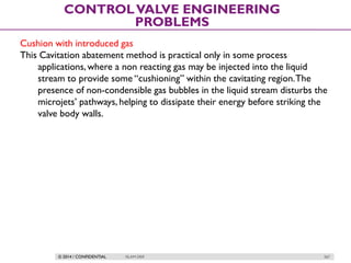 © 2014 / CONFIDENTIAL ISLAM DEIF 267
CONTROLVALVE ENGINEERING
PROBLEMS
Cushion with introduced gas
This Cavitation abatement method is practical only in some process
applications,where a non reacting gas may be injected into the liquid
stream to provide some “cushioning” within the cavitating region.The
presence of non-condensible gas bubbles in the liquid stream disturbs the
microjets’ pathways, helping to dissipate their energy before striking the
valve body walls.
 