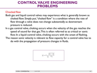 © 2014 / CONFIDENTIAL ISLAM DEIF 269
CONTROLVALVE ENGINEERING
PROBLEMS
Chocked flow
Both gas and liquid control valves may experience what is generally known as
choked flow. Simply put,“choked flow” is a condition where the rate of
flow through a valve does not change substantially as downstream
pressure is reduced.
In a gas control valve, choking occurs when the velocity of the gas reaches the
speed of sound for that gas.This is often referred to as critical or sonic
flow. In a liquid control valve, choking occurs with the onset of flashing.
The reason sonic velocity is relevant to flow capacity for a control valve has to
do with the propagation of pressure changes in fluids.
 