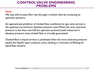 © 2014 / CONFIDENTIAL ISLAM DEIF 271
CONTROLVALVE ENGINEERING
PROBLEMS
Notes
We may still increase flow rate through a choked valve by increasing its
upstream pressure.
An approximate predictor of choked flow conditions for gas valve service is
the upstream-to minimum absolute pressure ratio.When the vena contracta
pressure is less than one-half the upstream pressure, both measured in
absolute pressure units, choked flow is virtually guaranteed.
Choked flow in liquid services is predicted when the vena contracta pressure
equals the liquid’s vapor pressure, since choking is a function of flashing for
liquid flow streams.
 