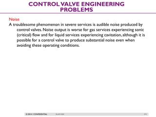 © 2014 / CONFIDENTIAL ISLAM DEIF 272
CONTROLVALVE ENGINEERING
PROBLEMS
Noise
A troublesome phenomenon in severe services is audible noise produced by
control valves. Noise output is worse for gas services experiencing sonic
(critical) flow and for liquid services experiencing cavitation, although it is
possible for a control valve to produce substantial noise even when
avoiding these operating conditions.
 