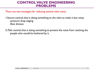 © 2014 / CONFIDENTIAL ISLAM DEIF 273
CONTROLVALVE ENGINEERING
PROBLEMS
There are two strategies for reducing control valve noise:
1.Source control, that is doing something to the valve to make it less noisy.
-pressure drop staging
-flow division
2. Path control, that is doing something to prevent the noise from reaching the
people who would be bothered by it.
 