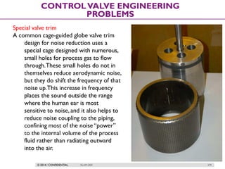 © 2014 / CONFIDENTIAL ISLAM DEIF 279
CONTROLVALVE ENGINEERING
PROBLEMS
Special valve trim
A common cage-guided globe valve trim
design for noise reduction uses a
special cage designed with numerous,
small holes for process gas to flow
through.These small holes do not in
themselves reduce aerodynamic noise,
but they do shift the frequency of that
noise up.This increase in frequency
places the sound outside the range
where the human ear is most
sensitive to noise, and it also helps to
reduce noise coupling to the piping,
confining most of the noise “power”
to the internal volume of the process
fluid rather than radiating outward
into the air.
 