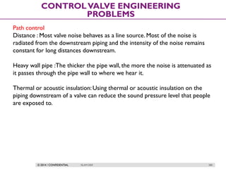 © 2014 / CONFIDENTIAL ISLAM DEIF 280
CONTROLVALVE ENGINEERING
PROBLEMS
Path control
Distance : Most valve noise behaves as a line source. Most of the noise is
radiated from the downstream piping and the intensity of the noise remains
constant for long distances downstream.
Heavy wall pipe :The thicker the pipe wall, the more the noise is attenuated as
it passes through the pipe wall to where we hear it.
Thermal or acoustic insulation: Using thermal or acoustic insulation on the
piping downstream of a valve can reduce the sound pressure level that people
are exposed to.
 