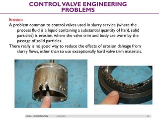 © 2014 / CONFIDENTIAL ISLAM DEIF 281
CONTROLVALVE ENGINEERING
PROBLEMS
Erosion
A problem common to control valves used in slurry service (where the
process fluid is a liquid containing a substantial quantity of hard, solid
particles) is erosion, where the valve trim and body are worn by the
passage of solid particles.
There really is no good way to reduce the effects of erosion damage from
slurry flows, other than to use exceptionally hard valve trim materials.
 
