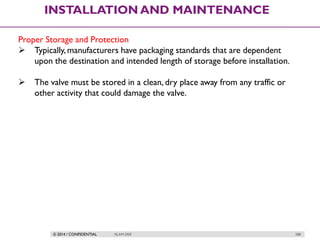 © 2014 / CONFIDENTIAL ISLAM DEIF 288
INSTALLATION AND MAINTENANCE
Proper Storage and Protection
 Typically, manufacturers have packaging standards that are dependent
upon the destination and intended length of storage before installation.
 The valve must be stored in a clean, dry place away from any traffic or
other activity that could damage the valve.
 