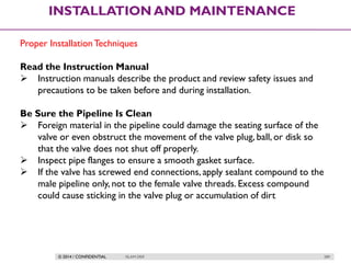 © 2014 / CONFIDENTIAL ISLAM DEIF 289
INSTALLATION AND MAINTENANCE
Proper InstallationTechniques
Read the Instruction Manual
 Instruction manuals describe the product and review safety issues and
precautions to be taken before and during installation.
Be Sure the Pipeline Is Clean
 Foreign material in the pipeline could damage the seating surface of the
valve or even obstruct the movement of the valve plug, ball, or disk so
that the valve does not shut off properly.
 Inspect pipe flanges to ensure a smooth gasket surface.
 If the valve has screwed end connections, apply sealant compound to the
male pipeline only, not to the female valve threads. Excess compound
could cause sticking in the valve plug or accumulation of dirt
 