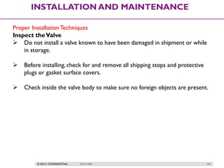 © 2014 / CONFIDENTIAL ISLAM DEIF 290
INSTALLATION AND MAINTENANCE
Proper InstallationTechniques
Inspect theValve
 Do not install a valve known to have been damaged in shipment or while
in storage.
 Before installing,check for and remove all shipping stops and protective
plugs or gasket surface covers.
 Check inside the valve body to make sure no foreign objects are present.
 