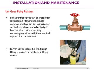© 2014 / CONFIDENTIAL ISLAM DEIF 291
INSTALLATION AND MAINTENANCE
Use Good Piping Practices
 Most control valves can be installed in
any position. However, the most
common method is with the actuator
vertical and above the valve body. If
horizontal actuator mounting is
necessary, consider additional vertical
support for the actuator.
 Larger valves should be lifted using
lifting straps and a mechanical lifting
device.
 