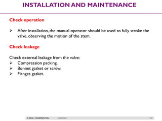 © 2014 / CONFIDENTIAL ISLAM DEIF 294
INSTALLATION AND MAINTENANCE
Check operation
 After installation,the manual operator should be used to fully stroke the
valve, observing the motion of the stem.
Check leakage
Check external leakage from the valve:
 Compression packing.
 Bonnet gasket or screw.
 Flanges gasket.
 