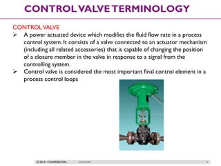 © 2014 / CONFIDENTIAL ISLAM DEIF 4
CONTROLVALVETERMINOLOGY
CONTROLVALVE
 A power actuated device which modifies the fluid flow rate in a process
control system. It consists of a valve connected to an actuator mechanism
(including all related accessories) that is capable of changing the position
of a closure member in the valve in response to a signal from the
controlling system.
 Control valve is considered the most important final control element in a
process control loops
 