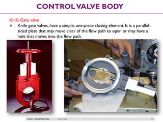 © 2014 / CONFIDENTIAL ISLAM DEIF 57
CONTROLVALVE BODY
Knife Gate valve
 Knife gate valves, have a simple, one-piece closing element. It is a parallel-
sided plate that may move clear of the flow path to open or may have a
hole that moves into the flow path.
 