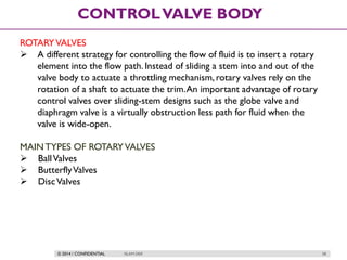© 2014 / CONFIDENTIAL ISLAM DEIF 58
CONTROLVALVE BODY
ROTARYVALVES
 A different strategy for controlling the flow of fluid is to insert a rotary
element into the flow path. Instead of sliding a stem into and out of the
valve body to actuate a throttling mechanism, rotary valves rely on the
rotation of a shaft to actuate the trim.An important advantage of rotary
control valves over sliding-stem designs such as the globe valve and
diaphragm valve is a virtually obstruction less path for fluid when the
valve is wide-open.
MAINTYPES OF ROTARYVALVES
 BallValves
 ButterflyValves
 DiscValves
 