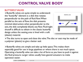 © 2014 / CONFIDENTIAL ISLAM DEIF 62
CONTROLVALVE BODY
BUTTERFLYVALVES
Butterfly valves are quite simple to understand:
the “butterfly” element is a disk that rotates
perpendicular to the path of fluid flow.When
parallel to the axis of flow, the disk presents
minimal obstruction; when perpendicular to the
axis, the disk completely blocks any flow. Fluid-tight
shutoff is difficult to obtain in the classic butterfly
design unless the seating area is lined with a soft
(elastic) material.
The disc turns to open and close the valve.The disc or seat may be made of
a polymer (plastic) to give a better seal.
Butterfly valves are simple and take up little space.This makes them
especially good for use in large pipelines or where there is not much space.
Operating a butterfly valve can take a lot of force as you have to push it against
the fluid pressure. Larger valves usually have geared actuators to make
operation easier.
 