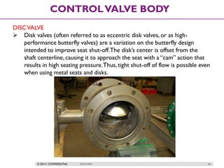 © 2014 / CONFIDENTIAL ISLAM DEIF 66
CONTROLVALVE BODY
DISCVALVE
 Disk valves (often referred to as eccentric disk valves, or as high-
performance butterfly valves) are a variation on the butterfly design
intended to improve seat shut-off.The disk’s center is offset from the
shaft centerline, causing it to approach the seat with a “cam” action that
results in high seating pressure.Thus, tight shut-off of flow is possible even
when using metal seats and disks.
 