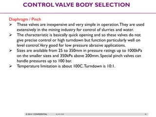 © 2014 / CONFIDENTIAL ISLAM DEIF 82
CONTROLVALVE BODY SELECTION
Diaphragm / Pinch
 These valves are inexpensive and very simple in operation.They are used
extensively in the mining industry for control of slurries and water.
 The characteristic is basically quick opening and so these valves do not
give precise control or high turndown but function particularly well on
level control.Very good for low pressure abrasive applications.
 Sizes are available from 25 to 350mm in pressure ratings up to 1000kPa
on the smaller sizes and 350kPa above 200mm. Special pinch valves can
handle pressures up to 100 bar.
 Temperature limitation is about 100C.Turndown is 10:1.
 