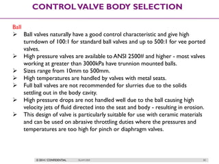 © 2014 / CONFIDENTIAL ISLAM DEIF 83
CONTROLVALVE BODY SELECTION
Ball
 Ball valves naturally have a good control characteristic and give high
turndown of 100:1 for standard ball valves and up to 500:1 for vee ported
valves.
 High pressure valves are available to ANSI 2500# and higher - most valves
working at greater than 3000kPa have trunnion mounted balls.
 Sizes range from 10mm to 500mm.
 High temperatures are handled by valves with metal seats.
 Full ball valves are not recommended for slurries due to the solids
settling out in the body cavity.
 High pressure drops are not handled well due to the ball causing high
velocity jets of fluid directed into the seat and body - resulting in erosion.
 This design of valve is particularly suitable for use with ceramic materials
and can be used on abrasive throttling duties where the pressures and
temperatures are too high for pinch or diaphragm valves.
 