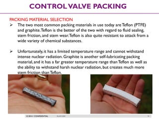 © 2014 / CONFIDENTIAL ISLAM DEIF 91
CONTROLVALVE PACKING
PACKING MATERIAL SELECTION
 The two most common packing materials in use today areTeflon (PTFE)
and graphite.Teflon is the better of the two with regard to fluid sealing,
stem friction, and stem wear.Teflon is also quite resistant to attack from a
wide variety of chemical substances.
 Unfortunately, it has a limited temperature range and cannot withstand
intense nuclear radiation. Graphite is another self-lubricating packing
material,and it has a far greater temperature range thanTeflon as well as
the ability to withstand harsh nuclear radiation, but creates much more
stem friction thanTeflon.
 
