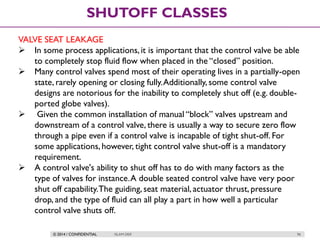 © 2014 / CONFIDENTIAL ISLAM DEIF 96
SHUTOFF CLASSES
VALVE SEAT LEAKAGE
 In some process applications, it is important that the control valve be able
to completely stop fluid flow when placed in the “closed” position.
 Many control valves spend most of their operating lives in a partially-open
state, rarely opening or closing fully.Additionally, some control valve
designs are notorious for the inability to completely shut off (e.g. double-
ported globe valves).
 Given the common installation of manual “block” valves upstream and
downstream of a control valve, there is usually a way to secure zero flow
through a pipe even if a control valve is incapable of tight shut-off. For
some applications,however, tight control valve shut-off is a mandatory
requirement.
 A control valve's ability to shut off has to do with many factors as the
type of valves for instance.A double seated control valve have very poor
shut off capability.The guiding, seat material, actuator thrust, pressure
drop, and the type of fluid can all play a part in how well a particular
control valve shuts off.
 