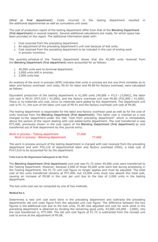 (third or final department). Costs incurred in the                  testing   department    resulted    in
the additional departmental as well as cumulative unit costs.

The cost of production report of the testing department differ from that of the Blending Department
(first department) in several respects. Several additional calculations are made, for which space has
been provided on the report. The additional information deals with:

    1.   Cost received from the preceding department.
    2.   An adjustment of the preceding department's unit cost because of lost units.
    3.   Cost received from the preceding department to be included in the cost of ending work
         in process inventory.

The quantity schedule of the Testing Department shows that the 45,000 units received from
the Blending Department (first department) were accounted for as follows:

    1.   40,000 units sent to terminal department.
    2.   3,000 units still in process.
    3.   2,000 units lost.

An analysis of the work in process (WIP) indicates that units in process are but one third complete as to
labor and factory overhead. Unit costs, P0.91 for labor and P0.80 for factory overhead, were calculated
as follows:

Equivalent production of the testing department is 41,000 units [40,000 + P1/3 × (3,000)], the labor
unit cost is P0.91 (P37,310 / 41,000), and the factory overhead unit cost P0.80 (P32,800 / 41,000).
There is no materials unit cost, since no materials were added by the department. The department unit
cost is P1.71, the sum of the labor unit cost of P0.91 and the factory overhead unit cost of P0.80.

The testing department is responsible for the labor and factory overhead used as well as for the cost of
units received from the Blending Department (first department). This latter cost is inserted as a cost
charged to the department under the title "cost from preceding department" which is immediately
above the section of the report dealing with cost added bythe department. The cost transferred in was
P77,400, previously shown in the cost report of the Blending Department (first department) as cost
transferred out of that department by this journal entry:

Work in process - Testing department                    77,400
   Work in process - Blending department                         77,400

The work in process account of the testing department is charged with cost received from the preceding
department and with P70,110 of departmental labor and factory overhead (FOH), a total cost of
P147,510 to be accounted for by the department.

Units Lost in the Department Subsequent to the First:

The Blending Department (first department) unit cost was P1.72 when 45,000 units were transferred to
the Testing Department. However, because 2,000 of these 45,000 units were lost during processing in
the Testing Department, the P1.72 unit cost figure no longer applies and must be adjusted. The total
cost of the units transferred remains at P77,400, but 43,000 units must now absorb this total cost,
causing an increase of P0.08 in the cost per unit due to the loss of 2,000 units in the testing
department.

The lost units cost can be computed by one of two methods.

Method No.1:

Determines a new unit cost work done in the preceding department and subtracts the preceding
departments old unit costs figure from the adjusted unit cost figure. The difference between the two
figures is the additional cost due to the lost units. P1.80 new adjusted unit cost for work done in the
preceding department is obtained by dividing the remaining good units, 43,000 (45,000 - 2,000), into
the cost transferred in, P77,400. The old unit cost figure of P1.72 is subtracted from the revised unit
cost to arrive at the adjustment of P0.08.
 