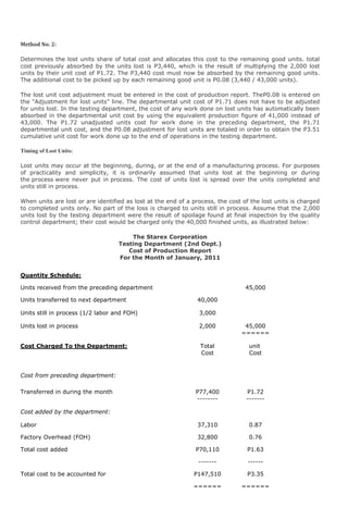 Method No. 2:

Determines the lost units share of total cost and allocates this cost to the remaining good units. total
cost previously absorbed by the units lost is P3,440, which is the result of multiplying the 2,000 lost
units by their unit cost of P1.72. The P3,440 cost must now be absorbed by the remaining good units.
The additional cost to be picked up by each remaining good unit is P0.08 (3,440 / 43,000 units).

The lost unit cost adjustment must be entered in the cost of production report. TheP0.08 is entered on
the "Adjustment for lost units" line. The departmental unit cost of P1.71 does not have to be adjusted
for units lost. In the testing department, the cost of any work done on lost units has automatically been
absorbed in the departmental unit cost by using the equivalent production figure of 41,000 instead of
43,000. The P1.72 unadjusted units cost for work done in the preceding department, the P1.71
departmental unit cost, and the P0.08 adjustment for lost units are totaled in order to obtain the P3.51
cumulative unit cost for work done up to the end of operations in the testing department.

Timing of Lost Units:

Lost units may occur at the beginning, during, or at the end of a manufacturing process. For purposes
of practicality and simplicity, it is ordinarily assumed that units lost at the beginning or during
the process were never put in process. The cost of units lost is spread over the units completed and
units still in process.

When units are lost or are identified as lost at the end of a process, the cost of the lost units is charged
to completed units only. No part of the loss is charged to units still in process. Assume that the 2,000
units lost by the testing department were the result of spoilage found at final inspection by the quality
control department; their cost would be charged only the 40,000 finished units, as illustrated below:

                                       The Starex Corporation
                                   Testing Department (2nd Dept.)
                                      Cost of Production Report
                                   For the Month of January, 2011


Quantity Schedule:

Units received from the preceding department                                    45,000
                                                                               ======
Units transferred to next department                           40,000

Units still in process (1/2 labor and FOH)                      3,000

Units lost in process                                           2,000           45,000
                                                                               ======

Cost Charged To the Department:                                 Total             unit
                                                                Cost              Cost


Cost from preceding department:

Transferred in during the month                                P77,400           P1.72
                                                               --------          -------

Cost added by the department:

Labor                                                          37,310             0.87

Factory Overhead (FOH)                                          32,800            0.76
                                                                -------           -----
Total cost added                                               P70,110           P1.63

                                                                -------          ------

Total cost to be accounted for                                P147,510           P3.35

                                                              ======           ======
 