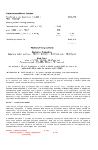 Cost Accounted for as Follows:

Transferred to next department [(40,000 ×                                     P140,720
P3.51+P0.167)]*

Work in process - ending inventory:

From preceding department (3,000 × P1.72)                      P5,160

Labor (3,000 × 1/3 × P0.87)                                     870

Factory Overhead (3,000 × 1/2 × P0.76)                          760             6,790
                                                               ------           ------

Total cost accounted for                                                      P147,510

                                                                              ======


                                    Additional Computations:

                               Equivalent Production:
   Labor and factory overhead = 40,000 + 3,000 / 3 + 2,000 lost units = 41,000 units

                                       Unit Costs:
                         Labor = P37,310 / 43,000 = P0.87 per unit
                   Factory overhead = P32,800 / 43,000 = P0.76 per unit

  Lost unit cost = P3.35 × 2,000 units = P6,700 + 40,000 units P0.1675 per unit to be
                    added to P3.35 to make the transfer cost P3.5175.

*40,000 units P3.5175 = P140,700. To avoid a decimal discrepancy, the cost transferred
                    is computed: P147,510 - P6,790 = P140,720.

A comparison of the differences between the two cost of production reports for the testing departments
as to amounts for costs of units transferred and work in process inventory is shown below the
production report. Not the offsetting increases and decreases.

In this illustration, the assumption has been made that the lost units, identified at the end of the
process, were complete as to all costs. In sum companies, members of the quality control or inspection
departments make production checks prior to the end of the process. Such a procedure uncovers lost
units that are not complete when the loss is incurred or the spoilage discovered and yet the loss may
pertain only to units completed and not to units still in process. In such a case the lost units should be
adjusted for their equivalent stage of completion. For example, 2,000 units lost at the 90% stage of
conversion would appear as 1,800 equivalent units with regard to labor and factory overhead costs.

Normal Vs Abnormal Loss of units:

Units are lost through evaporation, shrinkage, substandard yields, spoiled work, poor work man ship, or
inefficient equipment. In many instances the nature of operations makes certain losses normal or
unavoidable, because they are considered with in normal tolerance limits for human and machine
errors. The cost of these normally lost units does not appear as a separate item of cost but is spread
over the remaining good units.

A different situation is created by abnormal or avoidable spoilage or losses that are not expected to
arise under normal, efficient operating conditions. The cost of such abnormal spoilage or losses is
charged either to factory overhead as shown below, thereby appearing as an additional unfavorable
able factory overhead variance, or directly to a current period expense account and reported as a
separate item in the cost of goods sold statement.

Factory Overhead Control                         6,700
    Work in process - Testing Department                   6,700
                  (lost units)
 