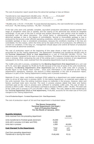 The cost of production report would show the abnormal spoilage or loss as follows:

Transferred to next department (40,000 units × P3.35) ..............P134,020*
Transferred to factory overhead [40,000 units × P0.1675) or
 (2,000 lost units × P3.35)].......................................................6,700

*40,000 units × P3.35 = P134,000. To avoid decimal discrepancy, the cost transferred is computed:
P147,510 - P6,790 ending inventory - P6,700 = P134,020

If the lost units were only partially complete, equivalent production calculations should consider their
stage of completion when lost or spoiled, and the costing of the abnormal loss should be weighted
accordingly. If one part of the loss is normal and another abnormal, each portion must be treated in
accordance with the above discussion. The critical factor in distinguishing between normal and
abnormal spoilage or loss is the degree of controllability. Normal or unavoidable spoilage or loss is
produced by the process under efficient operating conditions, referred to as uncontrollable. Abnormal or
avoidable spoilage or loss is considered unnecessary, because the conditions resulting in the loss are
controllable. For this reason, within the limits set by the state of the art of production, the difference is
a short-run condition; in the long run, management should adjust and control all factors of production
and eliminate all abnormal conditions.

The cost of production report at the beginning of this page shows a total cost of P147,510 to be
accounted for by the Testing department. The department completed and transferred 40,000 units to
the Terminal Department (third or final department) at a cost of P140,000 (40,000 × P3.51). The
remaining cost is assigned to the work in process inventory. This balance is broken down by the various
costs in process. When computing the cost of the ending work in process inventory of any department
subsequent to the first, costs received from the preceding departments must be included.

The 3,000 units still in process, completed by the Blending Department (first department) at a unit cost
of P1.72, were later adjusted by P0.08 (to P1.80) because of the loss of some of the units transferred.
Therefore, the Blending Department's (first department) cost of the 3,000 units still in process is
P5,400 figure is not broken down further , since such information is not pertinent to the Testing
Department's operations. However, the amount is listed separately in the cost of production report,
because it is part of the Testing Department's ending work in process inventory.

Materials (if any), labor, and factory overhead (FOH) added by a department are costed separately in
order to arrive at total work in process (WIP). In the testing department, no materials were added to
the units received; thus, the ending inventory shows no materials in the process. However, labor and
factory overhead costs were incurred. The work in process analysis stated that labor and factory
overhead used on the units in process were sufficient to complete 1,000 units. The cost of labor in
process is P910 (1,000 × P0.91) and factory overhead is process is P800 (1,000 × P0.80). The total cost
of the 3,000 units in process is P7,110 (P5,400 + P910 + P800). This cost, added to that transferred to
the Terminal Department (third or final department), P140,400, accounts for the total cost of P147,510
charged to the Testing Department.

Cost of Production Report - Terminal Department (3rd - Final Department):

The cost of production report of 3rd and final department is illustrated below:

                                           The Starex Corporation
                                      Terminal Department (3rd Dept.)
                                          Cost of Production Report
                                       For the Month of January, 2011

Quantity Schedule:
Units received from the preceding department                                            40,000
                                                                                       ======
Units transferred to finished goods storeroom                        35,000
Units still in process (1/4 labor and FOH)                            4,000
Units lost in process                                                 1,000             40,000
                                                                                       ======
Cost Charged To the Department:                                        Total             unit
                                                                       Cost              Cost
Cost from preceding department:
Transferred in during the month                                     P140,400               P3.51
 