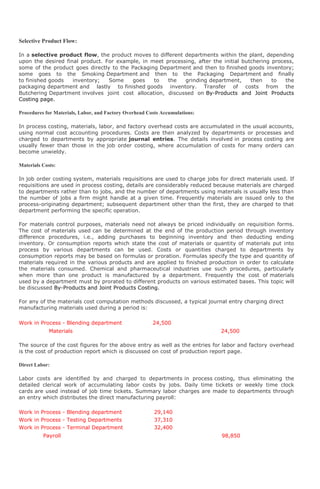 Selective Product Flow:

In a selective product flow, the product moves to different departments within the plant, depending
upon the desired final product. For example, in meet processing, after the initial butchering process,
some of the product goes directly to the Packaging Department and then to finished goods inventory;
some goes to the Smoking Department and then to the Packaging Department and finally
to finished goods   inventory;   Some    goes    to   the   grinding department,      then    to   the
packaging department and lastly to finished goods inventory. Transfer of costs from the
Butchering Department involves joint cost allocation, discussed on By-Products and Joint Products
Costing page.

Procedures for Materials, Labor, and Factory Overhead Costs Accumulations:

In process costing, materials, labor, and factory overhead costs are accumulated in the usual accounts,
using normal cost accounting procedures. Costs are then analyzed by departments or processes and
charged to departments by appropriate journal entries. The details involved in process costing are
usually fewer than those in the job order costing, where accumulation of costs for many orders can
become unwieldy.

Materials Costs:

In job order costing system, materials requisitions are used to charge jobs for direct materials used. If
requisitions are used in process costing, details are considerably reduced because materials are charged
to departments rather than to jobs, and the number of departments using materials is usually less than
the number of jobs a firm might handle at a given time. Frequently materials are issued only to the
process-originating department; subsequent department other than the first, they are charged to that
department performing the specific operation.

For materials control purposes, materials need not always be priced individually on requisition forms.
The cost of materials used can be determined at the end of the production period through inventory
difference procedures, i.e., adding purchases to beginning inventory and then deducting ending
inventory. Or consumption reports which state the cost of materials or quantity of materials put into
process by various departments can be used. Costs or quantities charged to departments by
consumption reports may be based on formulas or proration. Formulas specify the type and quantity of
materials required in the various products and are applied to finished production in order to calculate
the materials consumed. Chemical and pharmaceutical industries use such procedures, particularly
when more than one product is manufactured by a department. Frequently the cost of materials
used by a department must by prorated to different products on various estimated bases. This topic will
be discussed By-Products and Joint Products Costing.

For any of the materials cost computation methods discussed, a typical journal entry charging direct
manufacturing materials used during a period is:

Work in Process - Blending department                   24,500
             Materials                                                       24,500

The source of the cost figures for the above entry as well as the entries for labor and factory overhead
is the cost of production report which is discussed on cost of production report page.

Direct Labor:

Labor costs are identified by and charged to departments in process costing, thus eliminating the
detailed clerical work of accumulating labor costs by jobs. Daily time tickets or weekly time clock
cards are used instead of job time tickets. Summary labor charges are made to departments through
an entry which distributes the direct manufacturing payroll:

Work in Process - Blending department                    29,140
Work in Process - Testing Departments                    37,310
Work in Process - Terminal Department                    32,400
          Payroll                                                            98,850
 