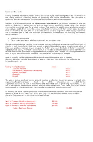 Factory Overhead Costs:

Factory overhead incurred in process costing as well as in job order costing should be accumulated in
the factory overhead subsidiary ledger for producing and service departments. This procedure is
consistent with requirements for responsibility accounting and responsibility reporting.

Normally it is emphasized to use the predetermined overhead rates for charging overhead to jobs and
products. However, in various process and job order costing procedures, actual rather than applied
overhead is sometimes used for product costing. This practice is feasible when production remains
comparatively stable from period to period, since factory overhead will then remain about the same
from one month to the next. The use of actual overhead can also be justified when factory overhead is
not an important part of total cost. However, predetermined overhead rates for producing departments
should be used if:

   1.   Production is not stable.
   2.   Factory overhead, especially fixed overhead, is a significant cost.

Fluctuations in production can lead to the unequal incurrence of actual factory overhead from month to
month. In such cases, factory overhead should be applied to production using predetermined rates, so
that units produced receive proper charges for factory overhead. Similarly, if factory overhead -
especially fixed factory overhead - is significant, it is desirable to allocate factory overhead on the basis
of normal or uniform production using predetermined overhead rates. Indeed, the use of predetermined
rates is highly recommended for improving cost control and facilitating cost analysis.

Prior to charging factory overhead to departments via their respective work in process
accounts, expenses must be accumulated in a factory overhead control account. As expenses are
incurred the entry is:


Factory overhead control                                       xxxxx
         Accounts Payable                                                         xxxxx
         Accumulated Depreciation - Machinery                                     xxxxx
         Prepaid Insurance                                                        xxxxx
         Materials                                                                xxxxx
         Payroll                                                                  xxxxx

The use of factory overhead control account requires a subsidiary ledger for factory overhead, with
departmental expense analysis       sheet       to      which      all expenses are   posted. Service
department expenses are kept in like manner and distributed later to producing departments. At the
end of each period, departmental expense analysis sheets are totaled. These totals, which also include
distributed service department costs, represent factory overhead for each department.

By debiting the actual cost incurred or by using the predetermined overhead rates multiplied by the
respective actual activity base (e.g., direct labor hours) for each producing department, the entry
charging these expenses to work in process is as follows:



Work in Process - Blending department                          28,200
Work in Process - Testing Departments                          32,800
Work in Process - Terminal Department                          19,800
          Factory Overhead Control                                                 80,800
 
