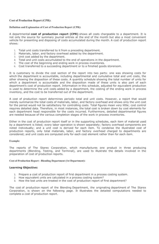 Cost of Production Report (CPR):

Definition and Explanation of Cost of Production Report (CPR):

A departmental cost of production report (CPR) shows all costs chargeable to a department. It is
not only the source for summary journal entries at the end of the month but also a most convenient
vehicle for presenting and disposing of costs accumulated during the month. A cost of production report
shows:

    1.   Total unit costs transferred to it from a preceding department.
    2.   Materials, labor, and factory overhead added by the department.
    3.   Unit cost added by the department.
    4.   Total and unit costs accumulated to the end of operations in the department.
    5.   The cost of the beginning and ending work in process inventories.
    6.   Cost transferred to a succeeding department or to a finished goods storeroom.

It is customary to divide the cost section of the report into two parts: one was showing costs for
which the department is accountable, including departmental and cumulative total and unit costs, the
other showing the disposition of these costs. A quantity schedule showing the total number of units for
which a department is accountable and the disposition made of these units is also part of each
department's cost of production report. Information in this schedule, adjusted for equivalent production
is used to determine the unit costs added by a department, the costing of the ending work in process
inventory, and the cost to be transferred out of the department.

A cost of production report determines periodic total and unit costs. However, a report that would
merely summarize the total costs of materials, labor, and factory overhead and shows only the unit cost
for the period would not be satisfactory for controlling costs. Total figures mean very little; cost control
requires detailed data. Therefore, in most instances, the total cost is broken down by cost elements for
each department head responsible for the costs incurred. Furthermore, detailed departmental figures
are needed because of the various completion stages of the work in process inventories.

Either in the cost of production report itself or in the supporting schedules, each item of material used
by a department is listed; every labor operation is shown separately; factory overhead components are
noted individually; and a unit cost is derived for each item. To condense the illustrated cost of
production reports, only total materials, labor, and factory overhead charged to departments are
considered; and unit costs are computed only for each cost element rather than for each item.

Example:

The reports of The Starex Corporation, which manufactures one product in three producing
departments (Blending, Testing, and Terminal), are used to illustrate the details involved in the
preparation of cost of production reports.

Cost of Production Report - Blending Department (1st Department):

Learning Objective:

    1.   Prepare a cost of production report of first department in a process costing system.
    2.   How equivalent units are calculated in a process costing system?
    3.   How the lost units are treated in the cost of production report of first department?

The cost of production report of the Blending Department, the originating department of The Starex
Corporation, is shown on the following page. It illustrates the detailed computations needed to
complete a cost of production report.
 