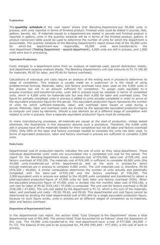 Explanation:

The quantity schedule of the cost report shows that Blending Department put 50,000 units in
process, with units reported in terms of finished product. Finished units could be stated in pounds, feet,
gallons, barrels, etc. If materials issued to a department are stated in pounds and finished product is
reported in gallons, units in the quantity schedule will be in terms of the finished product, gallons. A
product conversion table would be used to determine the number of units for which the department is
accountable. The quantity schedule of the Blending Department's report shows that of the 50,000 units
for    which the      department was       responsible,   45,000     units     were transferred to     the
next department (Testing Department - second department), 4,000 units are still in process, and 1,000
units were lost in processing.

Equivalent Production:

Costs charged to a department come from an analysis of materials used, payroll distribution sheets,
and department expense analysis sheets. The Blending Department's unit cost amounts to P1.72 (P0.50
for materials, P0.62 for labor, and P0.60 for factory overhead).

Calculations of individual unit costs require an analysis of the ending work in process to determine its
stage of completion. This analysis is usually made by a supervisor or is the result of using
predetermined formula. Materials, labor, and factory overhead have been used on the 4,000 units in
the process but not in an amount sufficient for completion. To assign costs equitably to in
process inventory and transferred units, units still in process must be restated in terms of completed
units, which is 4,000 units for materials cost but less than 4,000 for labor and overhead costs. The
figure for partially completed units in process is added to units actually completed in order to arrive at
the equivalent production figure for the period. This equivalent production figure represents the number
of units for which sufficient materials, labor, and overhead were issued or used during a
period. Materials, labor and overhead costs are divided by the appropriate equivalent production figure
to compute unit costs by elements. Should a cost element be at a different stage of completion with
respect to units in process, then a separate equivalent production figure must be computed.

In many manufacturing processes, all materials are issued at the start of production. Unless stated
otherwise, the illustrations in this discussion assume such a procedure. Therefore, the 4,000 units
still in process have all the materials needed for their completion but not all labor and factory overhead
(FOH). Only 50% of the labor and factory overhead needed to complete the units has been used. In
terms of equivalent production, labor and factory overhead in process are sufficient to complete 2,000
units.

Units Costs:

Departmental cost of production reports indicates the cost of units as they leave department. These
individual departmental units’ costs are accumulated into a completed unit cost for the period. The
report for the Blending Department shows a materials cost of P24,500, labor cost of P29,140, and
factory overhead of P28,200. The materials cost of P24,500 is sufficient to complete 49,000 units (the
45,000 units transferred out of the department as well as the work in process for which
enough materials are in process to complete 4,000 units). The unit materials cost is, therefore, P0.50
(P24,500 / 49,000). A similar computation determines the number of units actually and potentially
completed with the labor cost of P29,140 and the factory overhead of P28,200. The
2,000 equivalent units in process are added to the 45,000 units completed and transferred to obtain a
total equivalent production figure of 47,000 units for both labor and factory overhead (FOH). When
the equivalent production figure of 47,000 units is divided into the monthly labor cost of P29,140, a
unit cost for labor of P0.62 (P29,140 / 47,000) is computed. The unit cost for factory overhead is P0.60
(P28,200 / 47,000). The unit cost added by the department is P1.72, which is the sum of the materials,
labor, and overhead unit costs - P0.50, P0.62, and P0.60. This departmental unit cost figure cannot be
determined by dividing the total departmental cost of P81,840 by a single equivalent production figure,
because no such figure exists; units in process are at different stages of completion as to materials,
labor and factory overhead.

Disposition of Departmental Costs:

In the departmental cost report, the section titled "Cost Charged to the Department" shows a total
departmental cost of P81,840. The section titled "Cost Accounted for as Follows" show the disposition of
this cost. The 45,000 units transferred to the next department have a cost of P77,000 (45,000 ×
P1.72). The balance of the cost to be accounted for, P4,440 (P81,840 - P77,400), is the cost of work in
process.
 