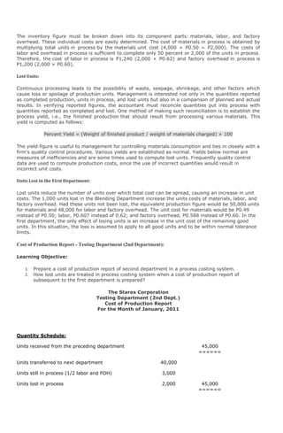 The inventory figure must be broken down into its component parts: materials, labor, and factory
overhead. These individual costs are easily determined. The cost of materials in process is obtained by
multiplying total units in process by the materials unit cost (4,000 × P0.50 = P2,000). The costs of
labor and overhead in process is sufficient to complete only 50 percent or 2,000 of the units in process.
Therefore, the cost of labor in process is P1,240 (2,000 × P0.62) and factory overhead in process is
P1,200 (2,000 × P0.60).

Lost Units:

Continuous processing leads to the possibility of waste, seepage, shrinkage, and other factors which
cause loss or spoilage of production units. Management is interested not only in the quantities reported
as completed production, units in process, and lost units but also in a comparison of planned and actual
results. In verifying reported figures, the accountant must reconcile quantities put into process with
quantities reported as completed and lost. One method of making such reconciliation is to establish the
process yield, i.e., the finished production that should result from processing various materials. This
yield is computed as follows:

              Percent Yield = (Weight of finished product / weight of materials charged) × 100

The yield figure is useful to management for controlling materials consumption and ties in closely with a
firm's quality control procedures. Various yields are established as normal. Yields below normal are
measures of inefficiencies and are some times used to compute lost units. Frequently quality control
data are used to compute production costs, since the use of incorrect quantities would result in
incorrect unit costs.

Units Lost in the First Department:

Lost units reduce the number of units over which total cost can be spread, causing an increase in unit
costs. The 1,000 units lost in the Blending Department increase the units costs of materials, labor, and
factory overhead. Had these units not been lost, the equivalent production figure would be 50,000 units
for materials and 48,000 for labor and factory overhead. The unit cost for materials would be P0.49
instead of P0.50; labor, P0.607 instead of 0.62; and factory overhead, P0.588 instead of P0.60. In the
first department, the only effect of losing units is an increase in the unit cost of the remaining good
units. In this situation, the loss is assumed to apply to all good units and to be within normal tolerance
limits.

Cost of Production Report - Testing Department (2nd Department):

Learning Objective:

    1.   Prepare a cost of production report of second department in a process costing system.
    2.   How lost units are treated in process costing system when a cost of production report of
         subsequent to the first department is prepared?

                                          The Starex Corporation
                                      Testing Department (2nd Dept.)
                                         Cost of Production Report
                                      For the Month of January, 2011




Quantity Schedule:

Units received from the preceding department                                    45,000
                                                                               ======

Units transferred to next department                           40,000

Units still in process (1/2 labor and FOH)                      3,000

Units lost in process                                           2,000           45,000
                                                                               ======
 