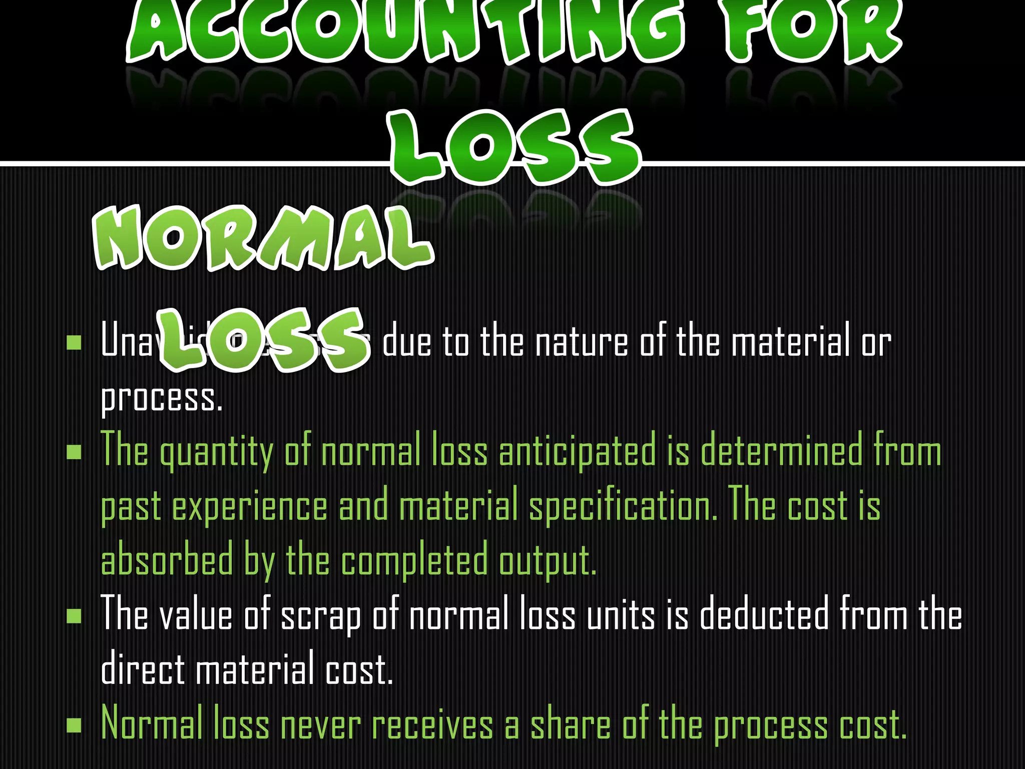  Unavoidable losses due to the nature of the material or
process.
 The quantity of normal loss anticipated is determined from
past experience and material specification. The cost is
absorbed by the completed output.
 The value of scrap of normal loss units is deducted from the
direct material cost.
 Normal loss never receives a share of the process cost.
 