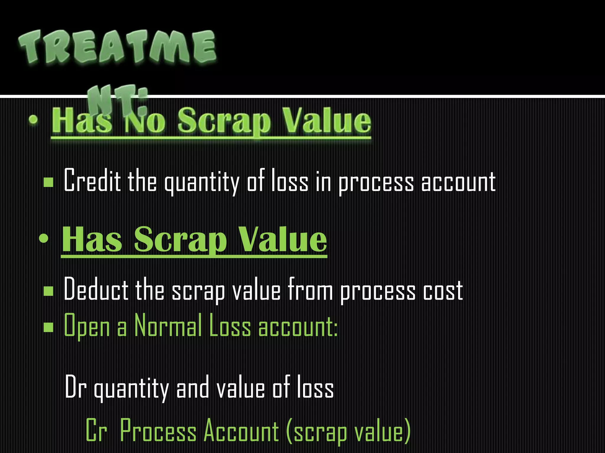  Credit the quantity of loss in process account
 Deduct the scrap value from process cost
 Open a Normal Loss account:
Dr quantity and value of loss
Cr Process Account (scrap value)
• Has Scrap Value
 