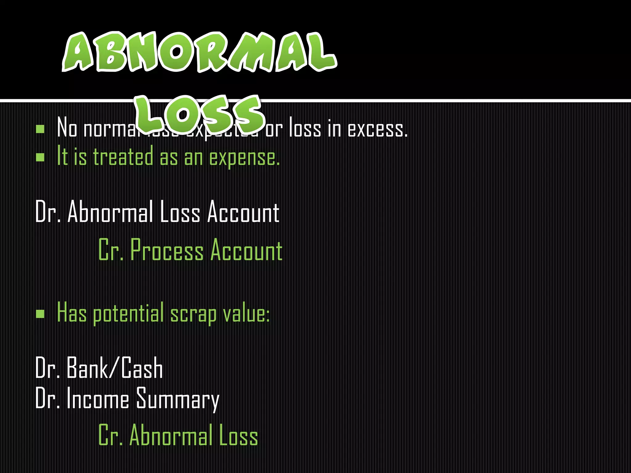  No normal loss expected or loss in excess.
 It is treated as an expense.
Dr. Abnormal Loss Account
Cr. Process Account
 Has potential scrap value:
Dr. Bank/Cash
Dr. Income Summary
Cr. Abnormal Loss
 