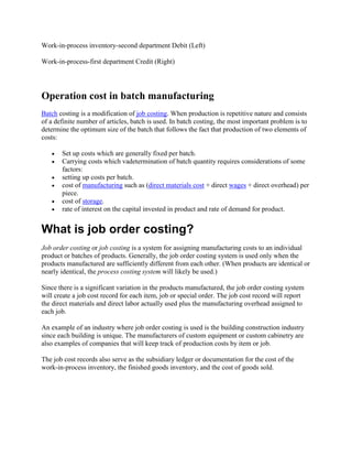 Work-in-process inventory-second department Debit (Left)
Work-in-process-first department Credit (Right)
Operation cost in batch manufacturing
Batch costing is a modification of job costing. When production is repetitive nature and consists
of a definite number of articles, batch is used. In batch costing, the most important problem is to
determine the optimum size of the batch that follows the fact that production of two elements of
costs:
 Set up costs which are generally fixed per batch.
 Carrying costs which vadetermination of batch quantity requires considerations of some
factors:
 setting up costs per batch.
 cost of manufacturing such as (direct materials cost + direct wages + direct overhead) per
piece.
 cost of storage.
 rate of interest on the capital invested in product and rate of demand for product.
What is job order costing?
Job order costing or job costing is a system for assigning manufacturing costs to an individual
product or batches of products. Generally, the job order costing system is used only when the
products manufactured are sufficiently different from each other. (When products are identical or
nearly identical, the process costing system will likely be used.)
Since there is a significant variation in the products manufactured, the job order costing system
will create a job cost record for each item, job or special order. The job cost record will report
the direct materials and direct labor actually used plus the manufacturing overhead assigned to
each job.
An example of an industry where job order costing is used is the building construction industry
since each building is unique. The manufacturers of custom equipment or custom cabinetry are
also examples of companies that will keep track of production costs by item or job.
The job cost records also serve as the subsidiary ledger or documentation for the cost of the
work-in-process inventory, the finished goods inventory, and the cost of goods sold.
 