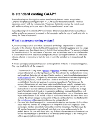 Is standard costing GAAP?
Standard costing was developed to assist a manufacturer plan and control its operations.
Generally accepted accounting principles or GAAP require that a manufacturer’s financial
statements comply with the cost principle. This means that the inventories, the cost of goods
sold, and the resulting net income must reflect the manufacturer’s actual costs.
Standard costing will meet the GAAP requirements if the variances between the standard costs
and the actual costs are properly prorated to the inventories and to the cost of goods sold prior to
issuing the financial statements.
What is a process costing system?
A process costing system is used when a business is producing a large number of identical
products. In this situation, it is most efficient to accumulate costs at an aggregate level for a large
batch of products, and then allocate them to the individual units produced. The assumption is that
the cost of each unit is the same as that of any other unit, so there is no need to track information
at an individual unit level. The classic example of a process costing environment is a petroleum
refinery, where it is impossible to track the cost of a specific unit of oil as it moves through the
refinery.
A process costing system accumulates costs and assigns them at the end of an accounting period.
At a very simplified level, the process is:
 Direct materials. Using either a periodic or perpetual inventory system, we determine the
amount of materials used during the period. We then calculate the number of units begun
and completed during the period, as well as the number of units begun but not completed
(work-in-process units). We generally assume that materials are added at the beginning of
the production process, which means that a work-in-process unit is the same as a
completed unit from the perspective of assigning material costs. We then assign the
amount of direct materials used based on the total of fully and partially produced units.
 Direct labor. Labor is accumulated by units throughout the production process, so it is
more difficult to account for than direct materials. In this case, we estimate the average
level of completion of all work-in-process units, and assign a standard direct labor cost
based on that percentage. We also assign the full standard labor cost to all units that were
begun and completed in the period. If there is a difference between the actual direct labor
cost and the amount charged to production in the period, the difference can be charged to
the cost of goods sold or apportioned among the units produced.
 Overhead. Overhead is assigned in a manner similar to what was just described for direct
labor, where we estimate the average level of completion of all work-in-process units,
and assign a standard amount of overhead based on that percentage. We then assign the
full standard amount of overhead to all units that were begun and completed in the
period. As was the case with direct labor, any difference between the actual overhead cost
and the amount charged to production in the period is either charged to the cost of goods
sold or apportioned among the units produced.
 