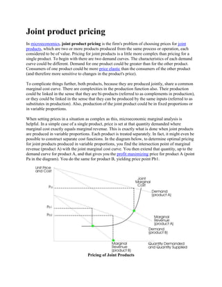 Joint product pricing
In microeconomics, joint product pricing is the firm's problem of choosing prices for joint
products, which are two or more products produced from the same process or operation, each
considered to be of value. Pricing for joint products is a little more complex than pricing for a
single product. To begin with there are two demand curves. The characteristics of each demand
curve could be different. Demand for one product could be greater than for the other product.
Consumers of one product could be more price elastic than the consumers of the other product
(and therefore more sensitive to changes in the product's price).
To complicate things further, both products, because they are produced jointly, share a common
marginal cost curve. There are complexities in the production function also. Their production
could be linked in the sense that they are bi-products (referred to as complements in production),
or they could be linked in the sense that they can be produced by the same inputs (referred to as
substitutes in production). Also, production of the joint product could be in fixed proportions or
in variable proportions.
When setting prices in a situation as complex as this, microeconomic marginal analysis is
helpful. In a simple case of a single product, price is set at that quantity demanded where
marginal cost exactly equals marginal revenue. This is exactly what is done when joint products
are produced in variable proportions. Each product is treated separately. In fact, it might even be
possible to construct separate cost functions. In the diagram below, to determine optimal pricing
for joint products produced in variable proportions, you find the intersection point of marginal
revenue (product A) with the joint marginal cost curve. You then extend that quantity, up to the
demand curve for product A, and that gives you the profit maximizing price for product A (point
Pa in the diagram). You do the same for product B, yielding price point Pb1.
Pricing of Joint Products
 