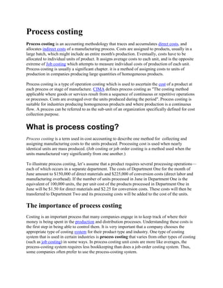 Process costing
Process costing is an accounting methodology that traces and accumulates direct costs, and
allocates indirect costs of a manufacturing process. Costs are assigned to products, usually in a
large batch, which might include an entire month's production. Eventually, costs have to be
allocated to individual units of product. It assigns average costs to each unit, and is the opposite
extreme of Job costing which attempts to measure individual costs of production of each unit.
Process costing is usually a significant chapter. it is a method of assigning costs to units of
production in companies producing large quantities of homogeneous products.
Process costing is a type of operation costing which is used to ascertain the cost of a product at
each process or stage of manufacture. CIMA defines process costing as "The costing method
applicable where goods or services result from a sequence of continuous or repetitive operations
or processes. Costs are averaged over the units produced during the period". Process costing is
suitable for industries producing homogeneous products and where production is a continuous
flow. A process can be referred to as the sub-unit of an organization specifically defined for cost
collection purpose.
What is process costing?
Process costing is a term used in cost accounting to describe one method for collecting and
assigning manufacturing costs to the units produced. Processing cost is used when nearly
identical units are mass produced. (Job costing or job order costing is a method used when the
units manufactured vary significantly from one another.)
To illustrate process costing, let’s assume that a product requires several processing operations—
each of which occurs in a separate department. The costs of Department One for the month of
June amount to $150,000 of direct materials and $225,000 of conversion costs (direct labor and
manufacturing overhead). If the number of units processed in June in Department One is the
equivalent of 100,000 units, the per unit cost of the products processed in Department One in
June will be $1.50 for direct materials and $2.25 for conversion costs. These costs will then be
transferred to Department Two and its processing costs will be added to the cost of the units.
The importance of process costing
Costing is an important process that many companies engage in to keep track of where their
money is being spent in the production and distribution processes. Understanding these costs is
the first step in being able to control them. It is very important that a company chooses the
appropriate type of costing system for their product type and industry. One type of costing
system that is used in certain industries is process costing that varies from other types of costing
(such as job costing) in some ways. In process costing unit costs are more like averages, the
process-costing system requires less bookkeeping than does a job-order costing system. Thus,
some companies often prefer to use the process-costing system.
 