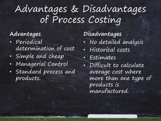 Advantages & Disadvantages
of Process Costing
Advantages
• Periodical
determination of cost
• Simple and cheap
• Managerial Control
• Standard process and
products.
Disadvantages
• No detailed analysis
• Historical costs
• Estimates
• Difficult to calculate
average cost where
more than one type of
products is
manufactured.
 