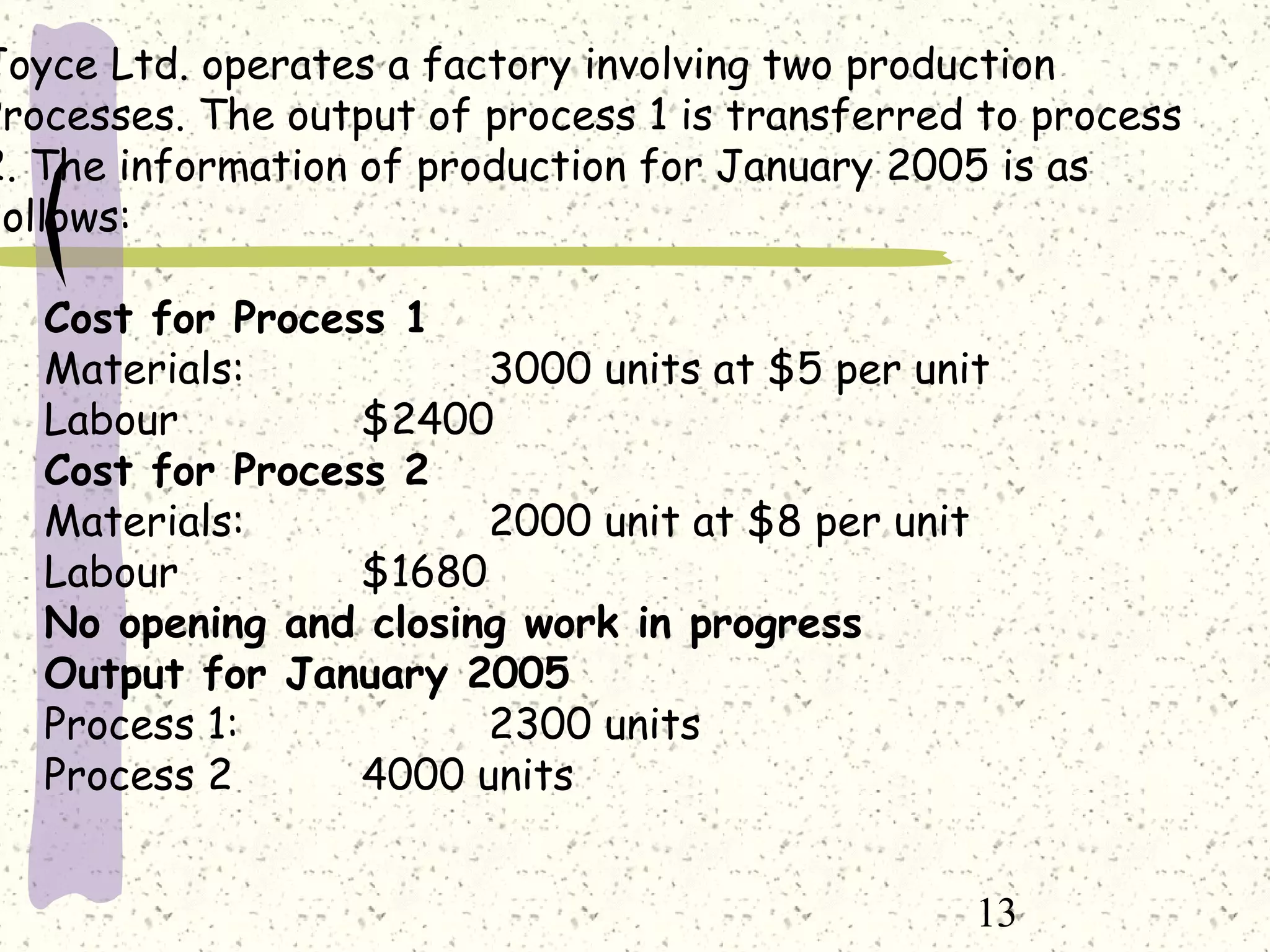 13
Joyce Ltd. operates a factory involving two production
Processes. The output of process 1 is transferred to process
2. The information of production for January 2005 is as
follows:
Cost for Process 1
Materials: 3000 units at $5 per unit
Labour $2400
Cost for Process 2
Materials: 2000 unit at $8 per unit
Labour $1680
No opening and closing work in progress
Output for January 2005
Process 1: 2300 units
Process 2 4000 units
 