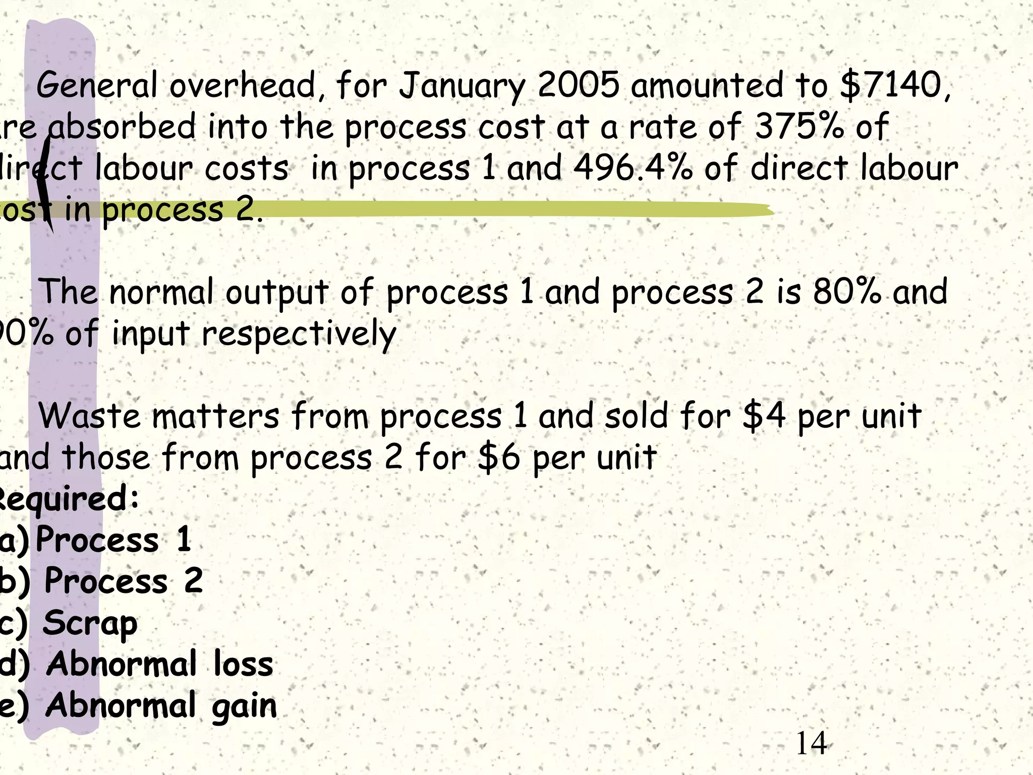 14
General overhead, for January 2005 amounted to $7140,
are absorbed into the process cost at a rate of 375% of
direct labour costs in process 1 and 496.4% of direct labour
cost in process 2.
The normal output of process 1 and process 2 is 80% and
90% of input respectively
Waste matters from process 1 and sold for $4 per unit
and those from process 2 for $6 per unit
Required:
a) Process 1
b) Process 2
c) Scrap
d) Abnormal loss
e) Abnormal gain
 