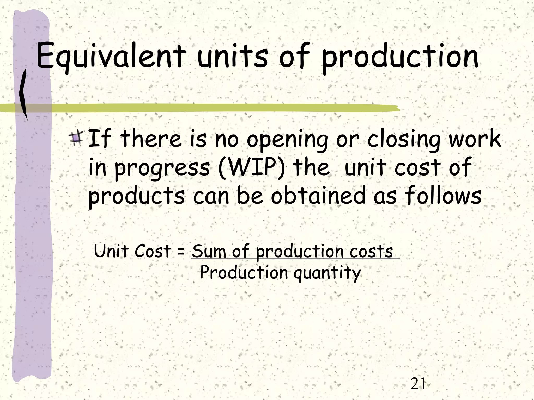 21
Equivalent units of production
If there is no opening or closing work
in progress (WIP) the unit cost of
products can be obtained as follows
Unit Cost = Sum of production costs
Production quantity
 