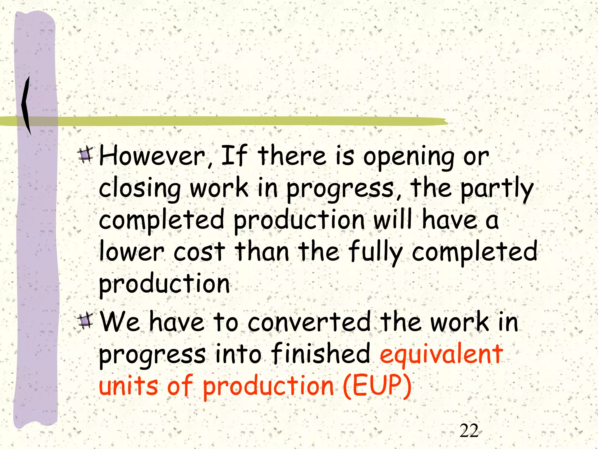 22
However, If there is opening or
closing work in progress, the partly
completed production will have a
lower cost than the fully completed
production
We have to converted the work in
progress into finished equivalent
units of production (EUP)
 