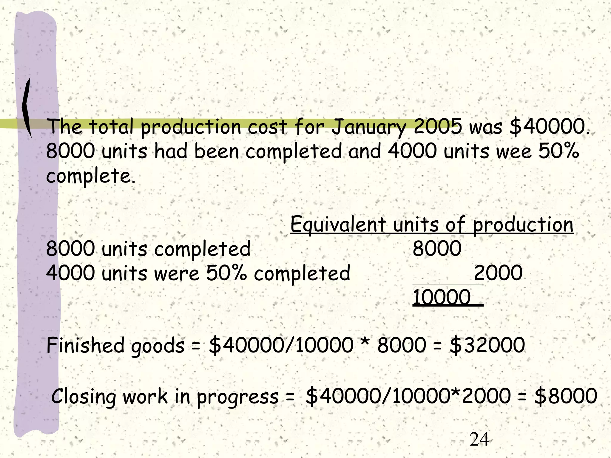 24
The total production cost for January 2005 was $40000.
8000 units had been completed and 4000 units wee 50%
complete.
Equivalent units of production
8000 units completed 8000
4000 units were 50% completed 2000
10000
Finished goods =
Closing work in progress =
$40000/10000 * 8000 = $32000
$40000/10000*2000 = $8000
 