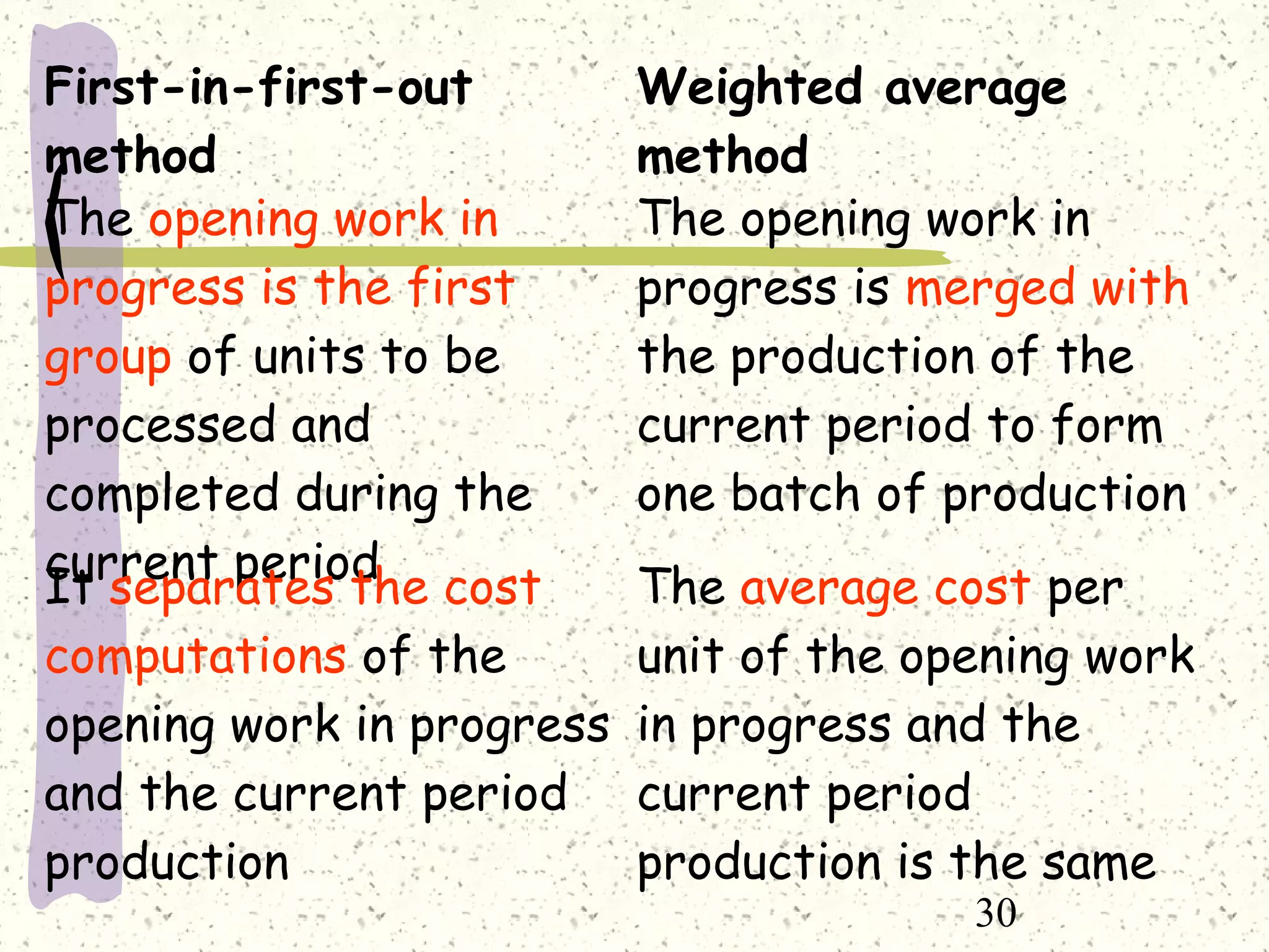30
First-in-first-out
method
Weighted average
method
The opening work in
progress is the first
group of units to be
processed and
completed during the
current period
The opening work in
progress is merged with
the production of the
current period to form
one batch of production
It separates the cost
computations of the
opening work in progress
and the current period
production
The average cost per
unit of the opening work
in progress and the
current period
production is the same
 