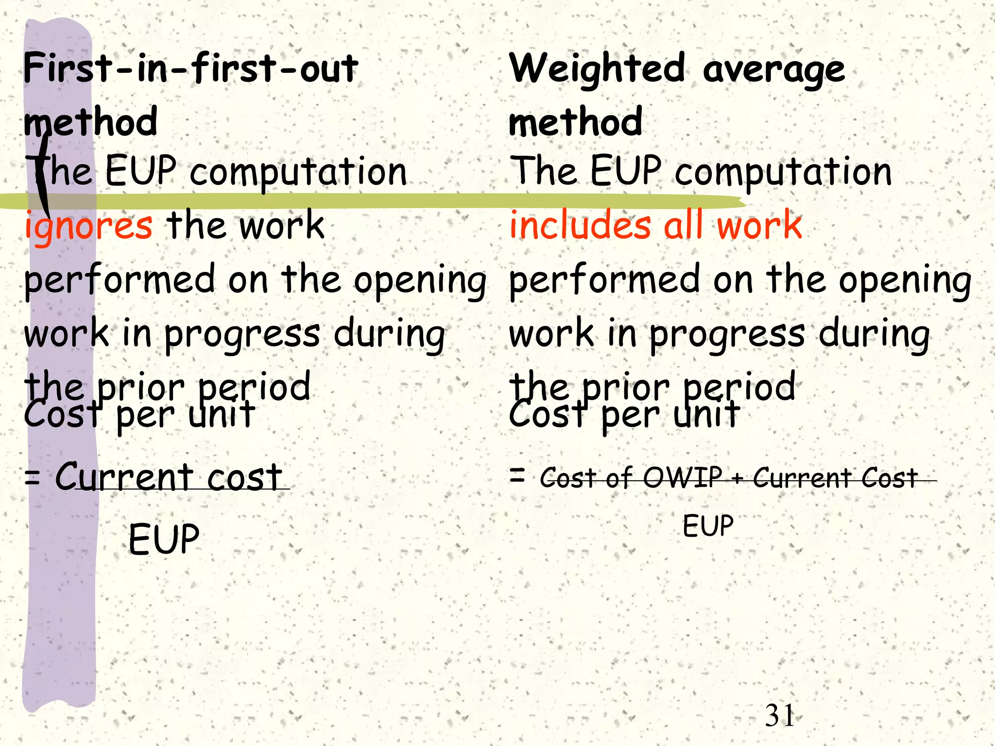 31
First-in-first-out
method
Weighted average
method
The EUP computation
ignores the work
performed on the opening
work in progress during
the prior period
The EUP computation
includes all work
performed on the opening
work in progress during
the prior period
Cost per unit
= Current cost
EUP
Cost per unit
= Cost of OWIP + Current Cost
EUP
 