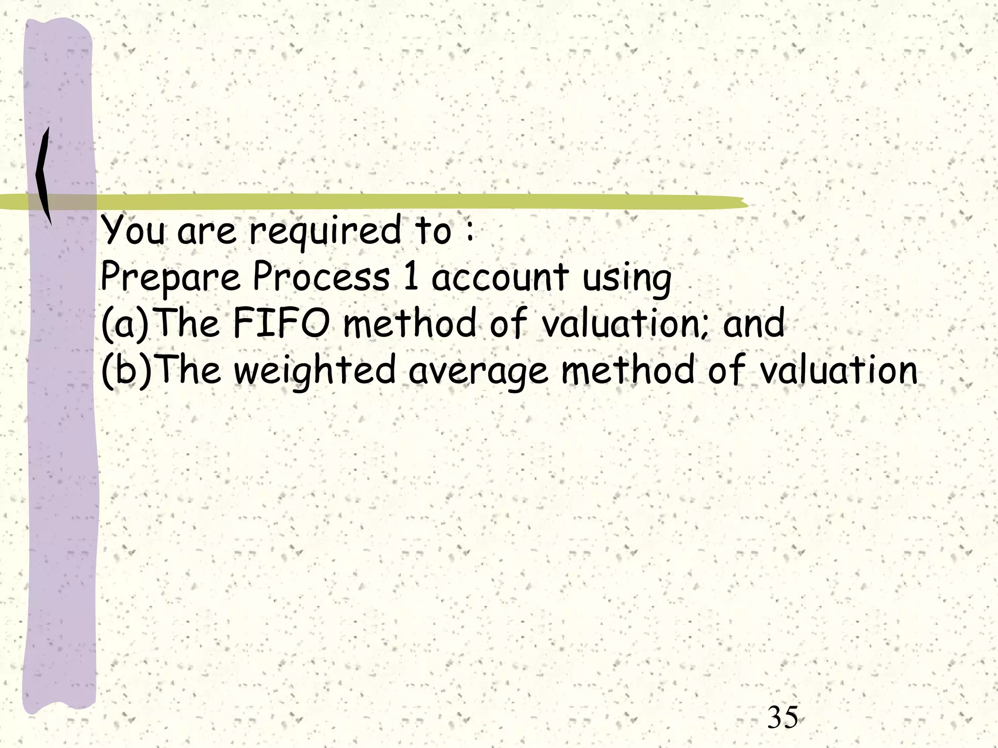 35
You are required to :
Prepare Process 1 account using
(a)The FIFO method of valuation; and
(b)The weighted average method of valuation
 