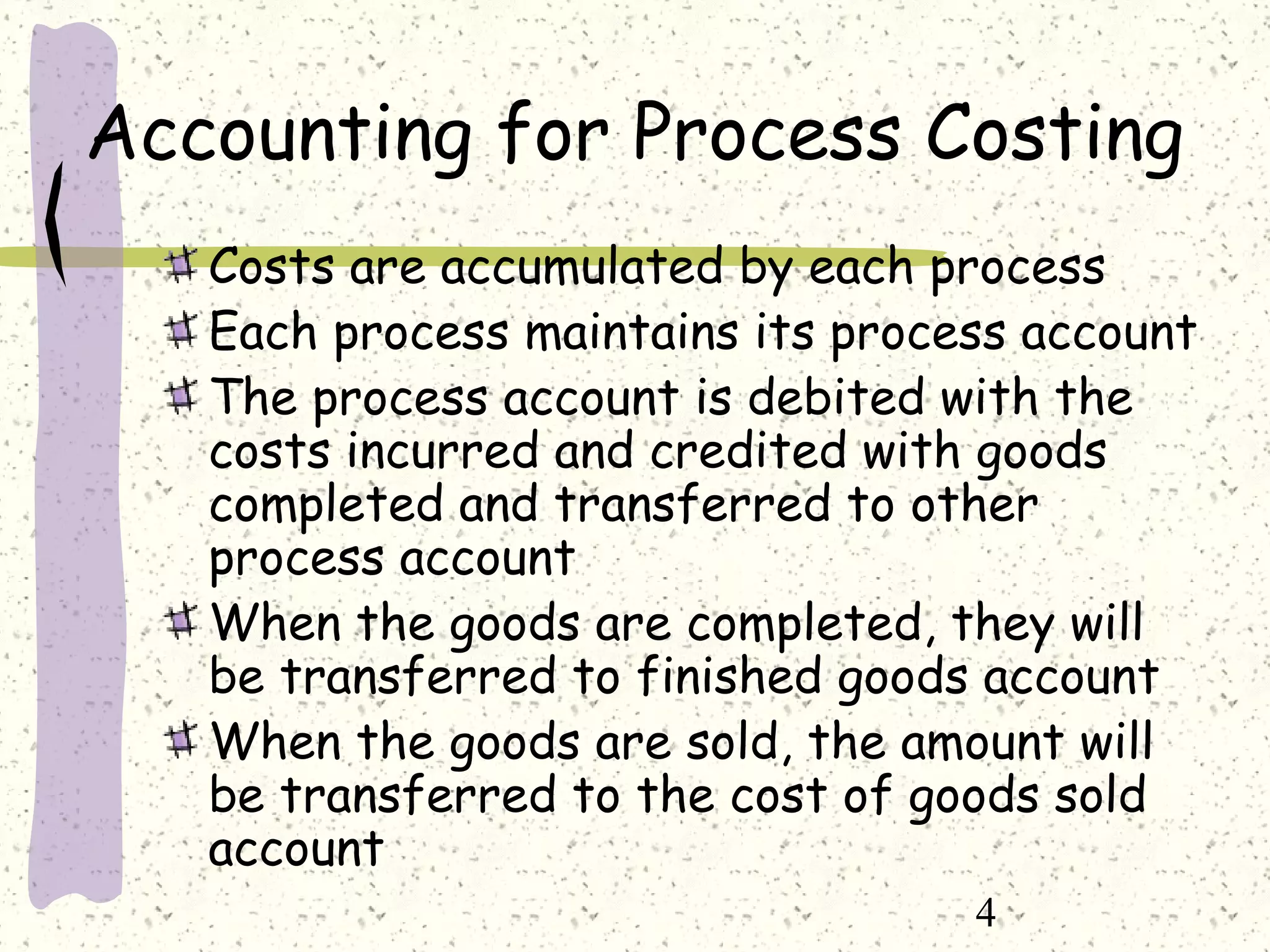 4
Accounting for Process Costing
Costs are accumulated by each process
Each process maintains its process account
The process account is debited with the
costs incurred and credited with goods
completed and transferred to other
process account
When the goods are completed, they will
be transferred to finished goods account
When the goods are sold, the amount will
be transferred to the cost of goods sold
account
 