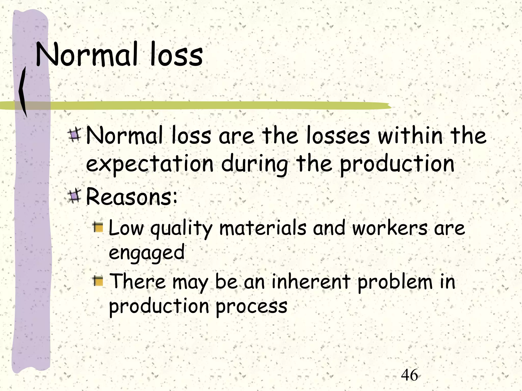46
Normal loss
Normal loss are the losses within the
expectation during the production
Reasons:
Low quality materials and workers are
engaged
There may be an inherent problem in
production process
 